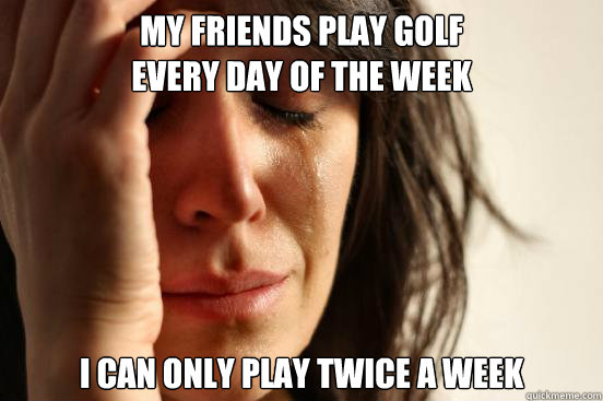 my friends play golf 
every day of the week I can only play twice a week  First World Problems