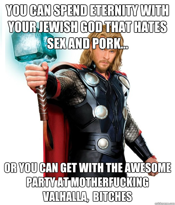 You can spend eternity with your Jewish God that hates sex and pork... Or you can get with the awesome party at motherfucking Valhalla,  bitches  Advice Thor