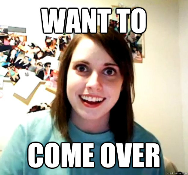 want to come over - want to come over  Overly Attached Girlfriend