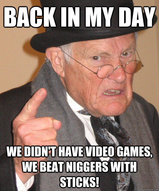 back in my day We didn't have video games, we beat niggers with sticks!  back in my day