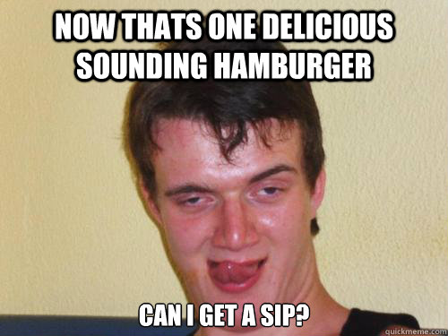 Now thats one delicious sounding hamburger can i get a sip?  Stoner Stanley