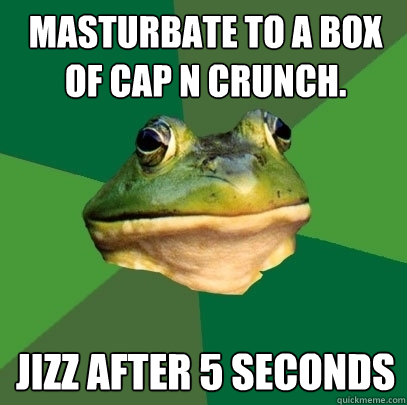 Masturbate to a box of Cap N Crunch. Jizz after 5 seconds  Foul Bachelor Frog