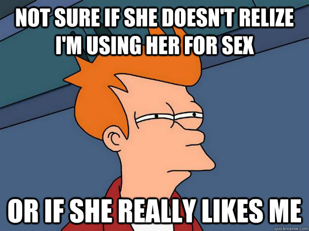 Not sure if She doesn't relize i'm using her for sex Or if she really likes me   Skeptical fry