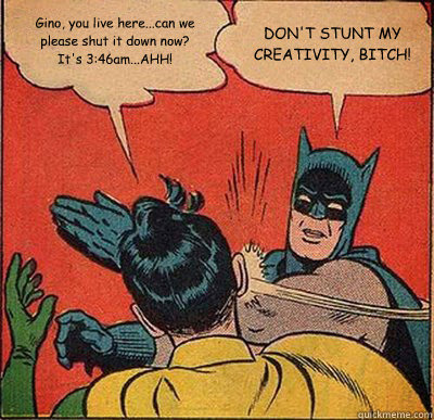 Gino, you live here...can we please shut it down now?  It's 3:46am...AHH! DON'T STUNT MY CREATIVITY, BITCH!    