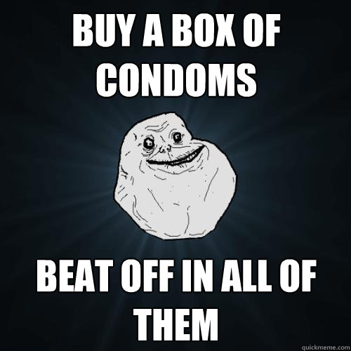 buy a box of condoms beat off in all of them  Forever Alone
