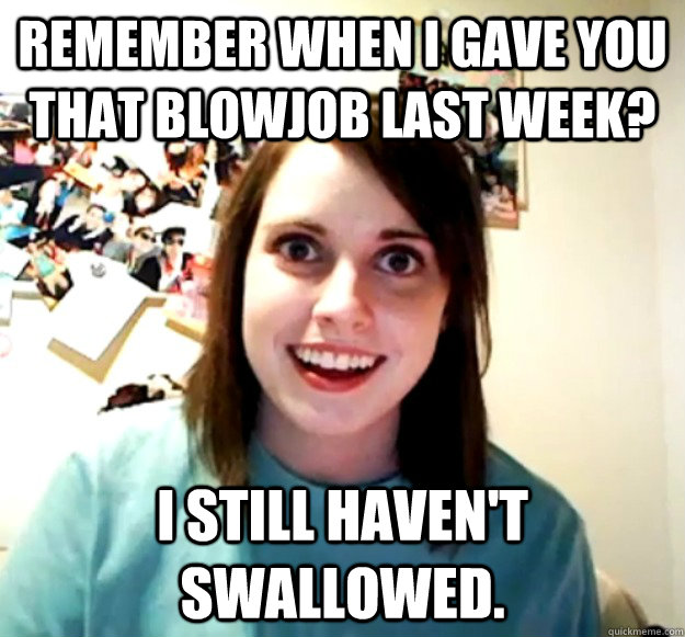 Remember when I gave you that blowjob last week? I still haven't swallowed.  Overly Attached Girlfriend