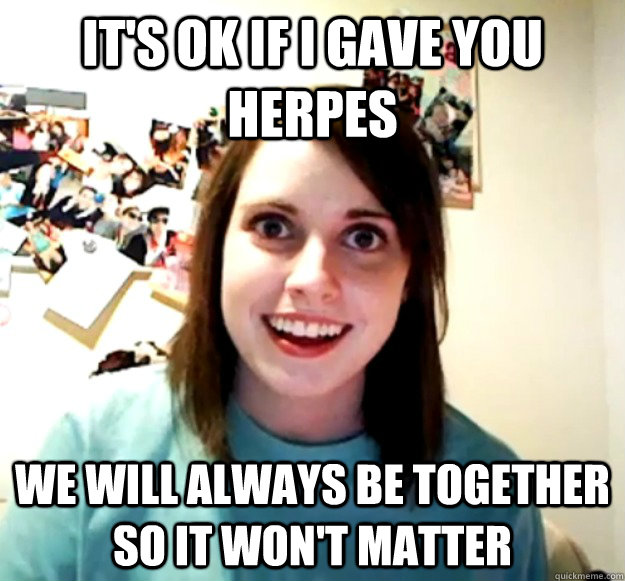 It's ok if I gave you herpes We will always be together so it won't matter  Overly Attached Girlfriend