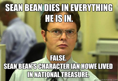 Sean Bean dies in everything he is in. False. 
Sean Bean's character Ian Howe lived in National Treasure. - Sean Bean dies in everything he is in. False. 
Sean Bean's character Ian Howe lived in National Treasure.  Dwight