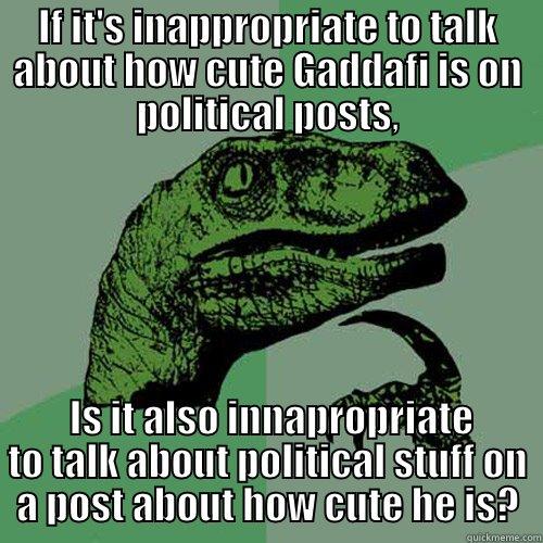 IF IT'S INAPPROPRIATE TO TALK ABOUT HOW CUTE GADDAFI IS ON POLITICAL POSTS,  IS IT ALSO INNAPROPRIATE TO TALK ABOUT POLITICAL STUFF ON A POST ABOUT HOW CUTE HE IS? Philosoraptor