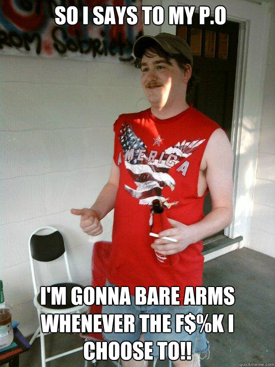 So I says to my P.O I'm gonna Bare arms whenever the F$%K I choose to!!  Redneck Randal
