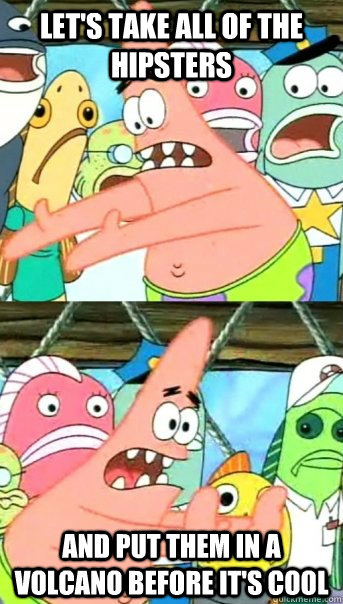 Let's take all of the hipsters and put them in a volcano before it's cool  Push it somewhere else Patrick