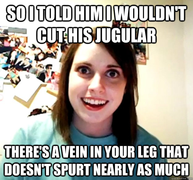 so i told him i wouldn't cut his jugular there's a vein in your leg that doesn't spurt nearly as much  Overly Attached Girlfriend