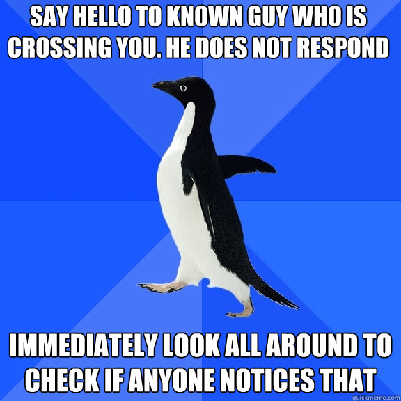 say hello to known guy who is crossing you. he does not respond  immediately look all around to check if anyone notices that   Socially Awkward Penguin