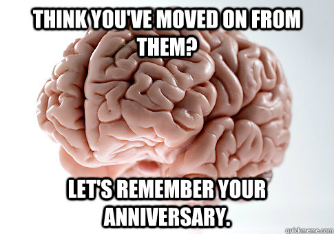 Think you've moved on from them? Let's remember your anniversary.     Scumbag Brain