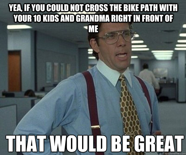 Yea, if you could not cross the bike path with your 10 kids and grandma right in front of me THAT WOULD BE GREAT  that would be great
