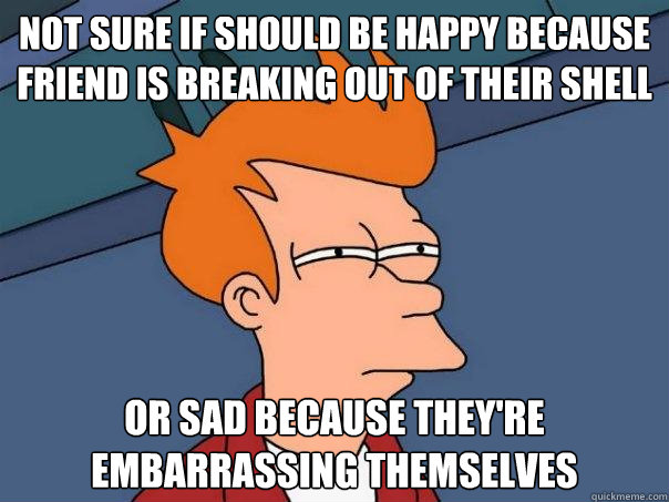 not sure if should be happy because friend is breaking out of their shell or sad because they're embarrassing themselves  - not sure if should be happy because friend is breaking out of their shell or sad because they're embarrassing themselves   Futurama Fry