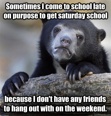 Sometimes I come to school late on purpose to get saturday school because I don't have any friends to hang out with on the weekend.  Confession Bear
