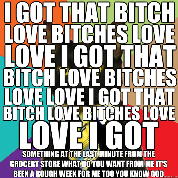 I GOT THAT BITCH LOVE BITCHES LOVE LOVE I GOT THAT BITCH LOVE BITCHES LOVE LOVE I GOT THAT BITCH LOVE BITCHES LOVE LOVE I GOT THAT SOMETHING AT THE LAST MINUTE FROM THE GROCERY STORE WHAT DO YOU WANT FROM ME IT'S BEEN A ROUGH WEEK FOR ME TOO YOU KNOW GOD  Business Cat