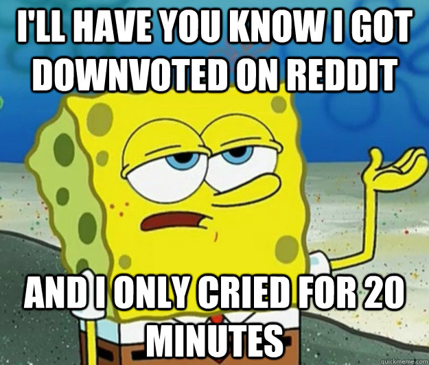 I'll have you know I got downvoted on reddit And I only cried for 20 minutes  Tough Spongebob