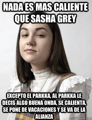 Nada es mas caliente que sasha grey Excepto el parkka, al parkka le decis algo buena onda, se calienta, se pone de vacaciones y se va de la alianza  Scumbag Sasha Grey