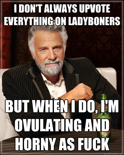 I don't always upvote everything on Ladyboners But when I do, I'm ovulating and horny as fuck - I don't always upvote everything on Ladyboners But when I do, I'm ovulating and horny as fuck  The Most Interesting Man In The World