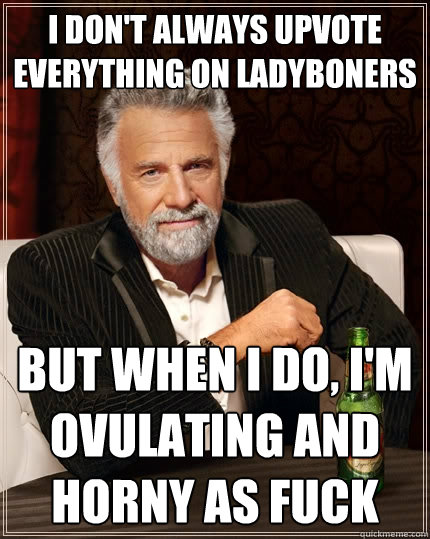 I don't always upvote everything on Ladyboners But when I do, I'm ovulating and horny as fuck  The Most Interesting Man In The World