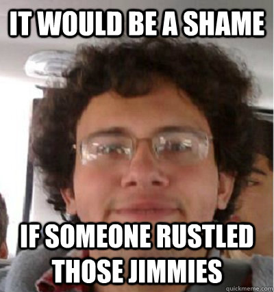 It would be a shame If someone rustled those jimmies  