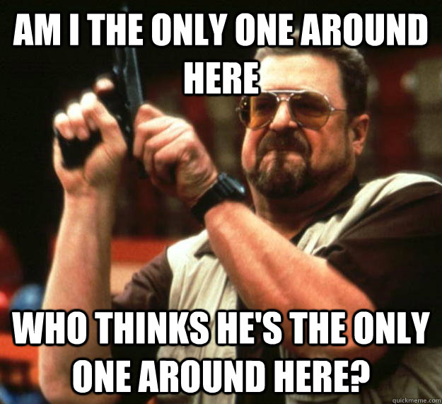 am I the only one around here Who thinks he's the only one around here?  Angry Walter