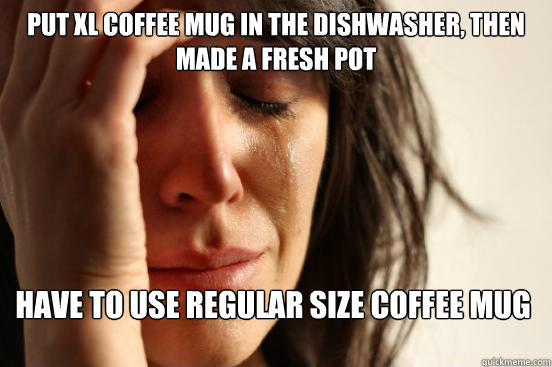 put xl coffee mug in the dishwasher, then made a fresh pot have to use regular size coffee mug  First World Problems