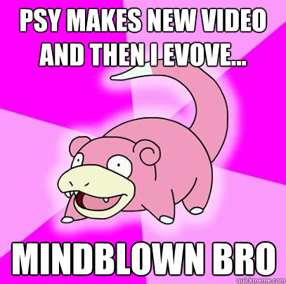 psy makes new video and then i evove... mindblown bro  Slowpoke