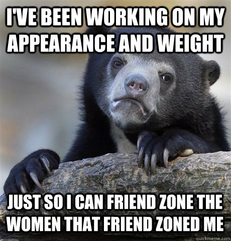 I'VE BEEN WORKING ON MY APPEARANCE AND WEIGHT JUST SO I CAN FRIEND ZONE THE WOMEN THAT FRIEND ZONED ME  Confession Bear