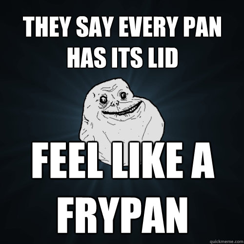 they say every pan has its lid feel like a frypan  Forever Alone