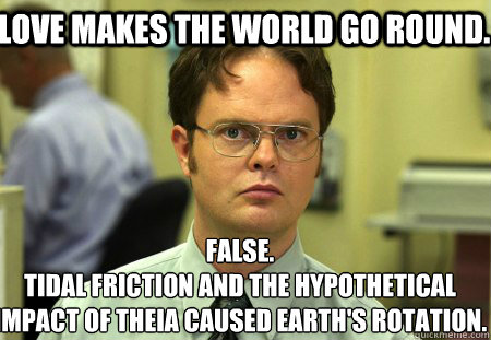 Love makes the world go round. False.
Tidal friction and the hypothetical impact of theia caused earth's rotation.  Schrute