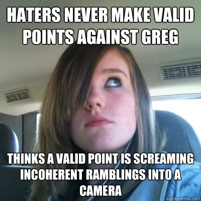 Haters never make valid points against Greg Thinks a valid point is screaming incoherent ramblings into a camera  