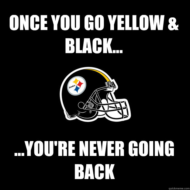 ONCE YOU GO YELLOW & BLACK... ...YOU'RE NEVER GOING BACK - ONCE YOU GO YELLOW & BLACK... ...YOU'RE NEVER GOING BACK  Steelers