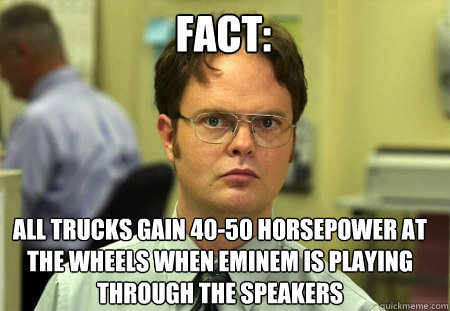 Fact: all trucks gain 40-50 horsepower at the wheels when eminem is playing through the speakers  Schrute