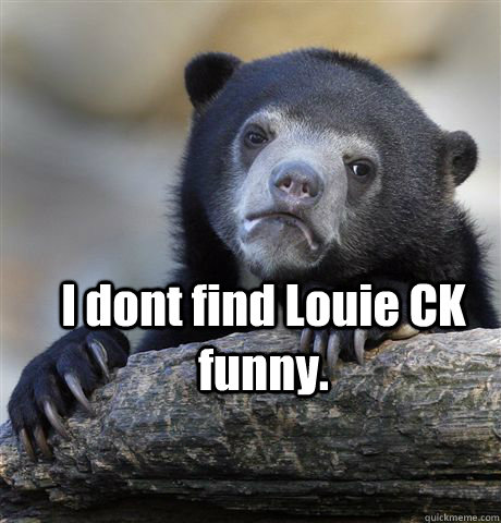  I dont find Louie CK  funny.  Confession Bear