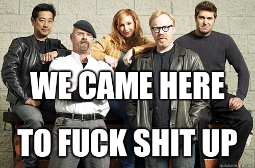 We came here  To fuck shit up  Good Guy Mythbusters