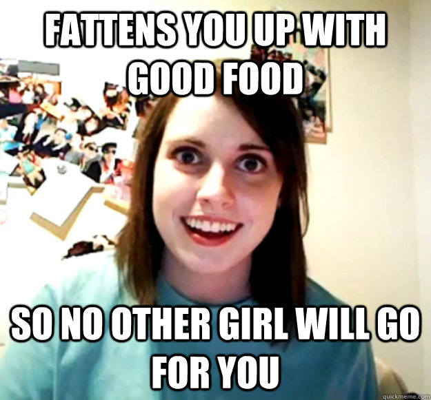 Fattens you up with good food so no other girl will go for you  Overly Attached Girlfriend