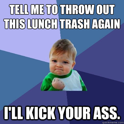 tell me to throw out this lunch trash again I'll kick your ass.  Success Kid