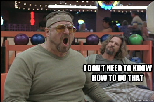 i don't need to know how to do that  Angry Walter