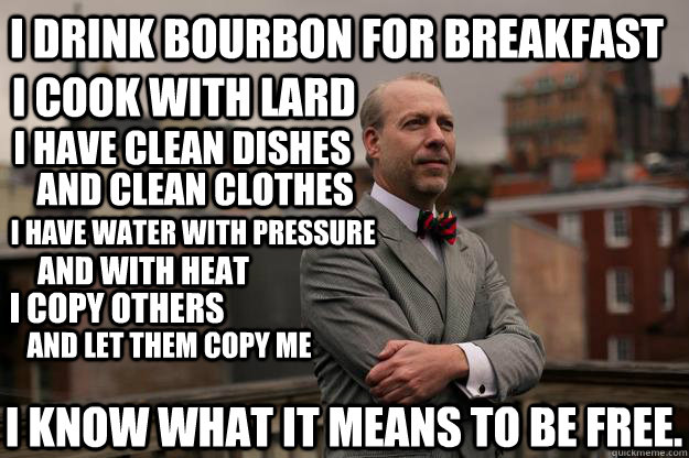 I drink bourbon for breakfast I cook with lard I have clean dishes and clean clothes I have water with pressure and with heat I copy others and let them copy me I know what it means to be free.  Jeffrey Tucker