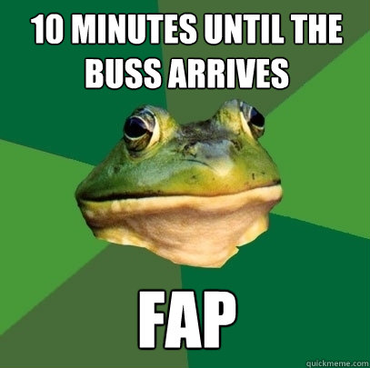 10 minutes until the buss arrives Fap  Foul Bachelor Frog