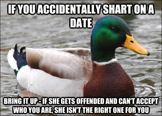 If you accidentally shart on a date Bring it up - if she gets offended and can't accept who you are, she isn't the right one for you  BadBadMallard