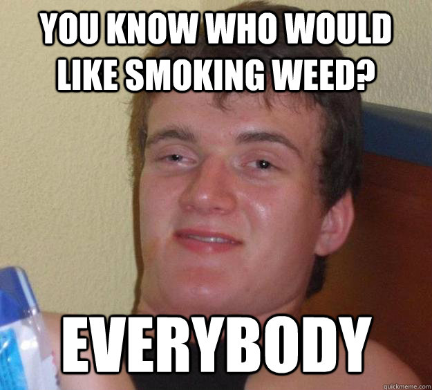 You know who would like smoking weed? Everybody  10 Guy