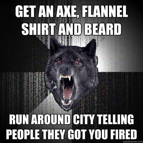 Get an axe, flannel shirt and beard Run around city telling people they got you fired  Insanity Wolf