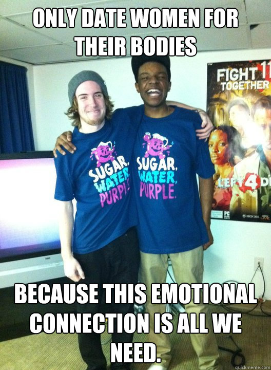 Only date women for their bodies Because this emotional connection is all we need.  Bro Love