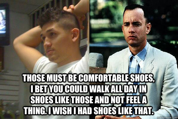 Those must be comfortable shoes, I bet you could walk all day in shoes like those and not feel a thing. I wish I had shoes like that.  Forrest Gump