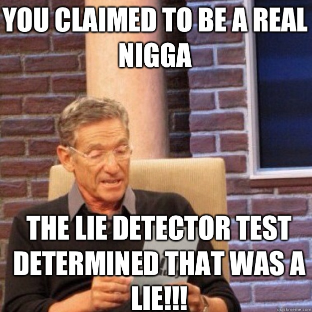 YOU CLAIMED TO BE A REAL NIGGA THE LIE DETECTOR TEST DETERMINED THAT WAS A LIE!!!  Maury