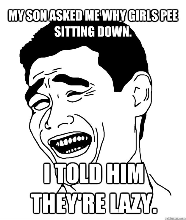My son asked me why girls pee sitting down. I told him they're lazy.  Yao minggg